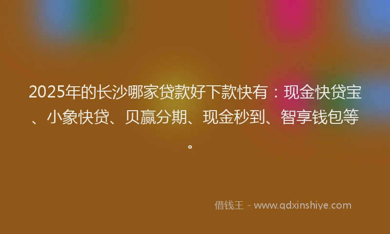 2025年的长沙哪家贷款好下款快有：现金快贷宝、小象快贷、贝赢分期、现金秒到、智享钱包等。