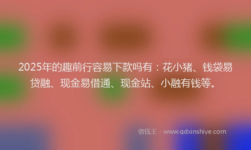 2025年的趣前行容易下款吗有：花小猪、钱袋易贷融、现金易借通、现金站、小融有钱等。