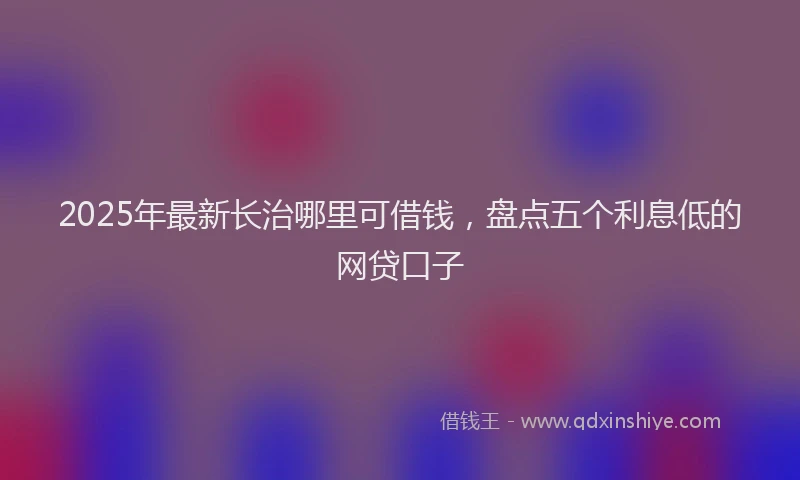 2025年最新长治哪里可借钱，盘点五个利息低的网贷口子