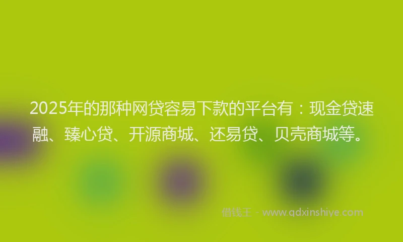 2025年的那种网贷容易下款的平台有：现金贷速融、臻心贷、开源商城、还易贷、贝壳商城等。