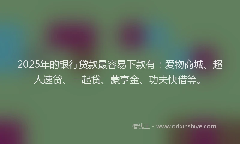 2025年的银行贷款最容易下款有：爱物商城、超人速贷、一起贷、蒙享金、功夫快借等。