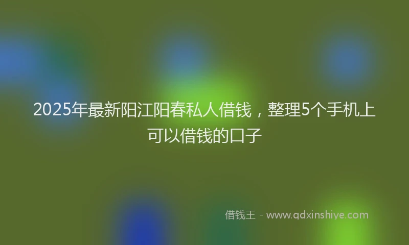 2025年最新阳江阳春私人借钱,整理5个手机上可以借钱的口子
