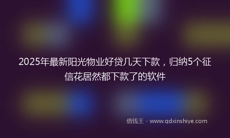 2025年最新阳光物业好贷几天下款，归纳5个征信花居然都下款了的软件