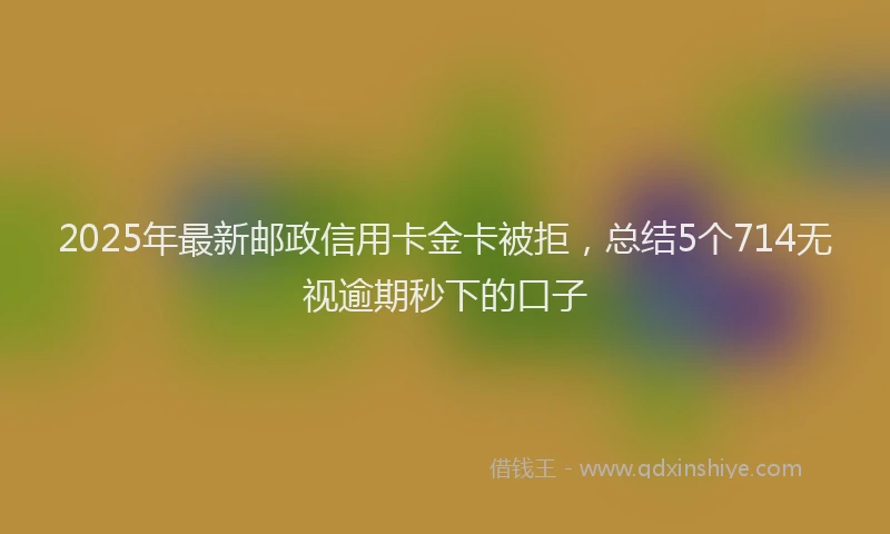 2025年最新邮政信用卡金卡被拒，总结5个714无视逾期秒下的口子