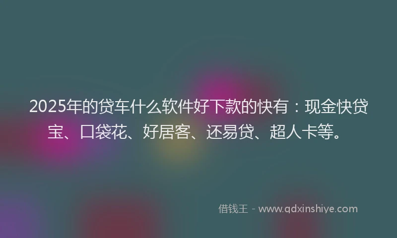 2025年的贷车什么软件好下款的快有：现金快贷宝、口袋花、好居客、还易贷、超人卡等。