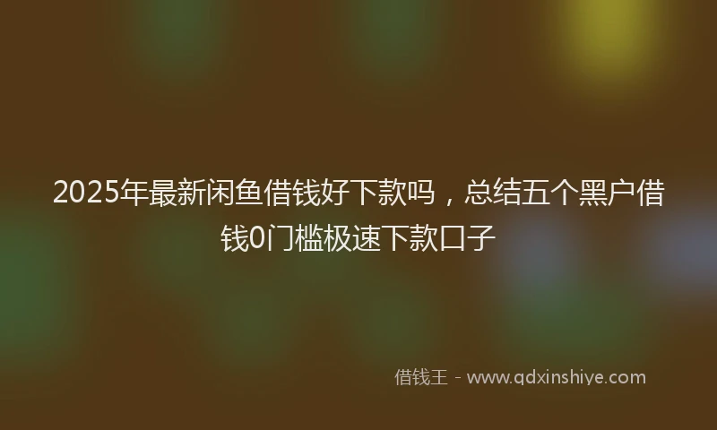 2025年最新闲鱼借钱好下款吗，总结五个黑户借钱0门槛极速下款口子