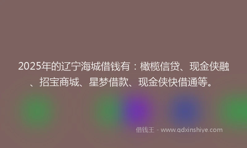 2025年的辽宁海城借钱有：橄榄信贷、现金侠融、招宝商城、星梦借款、现金侠快借通等。