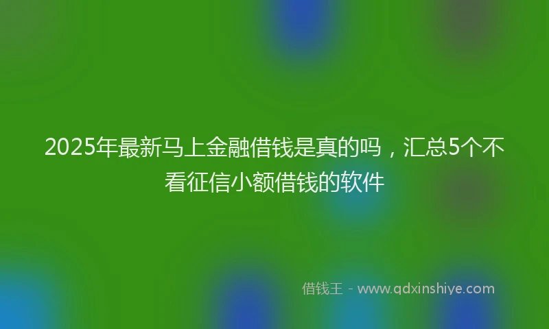 2025年最新马上金融借钱是真的吗，汇总5个不看征信小额借钱的软件