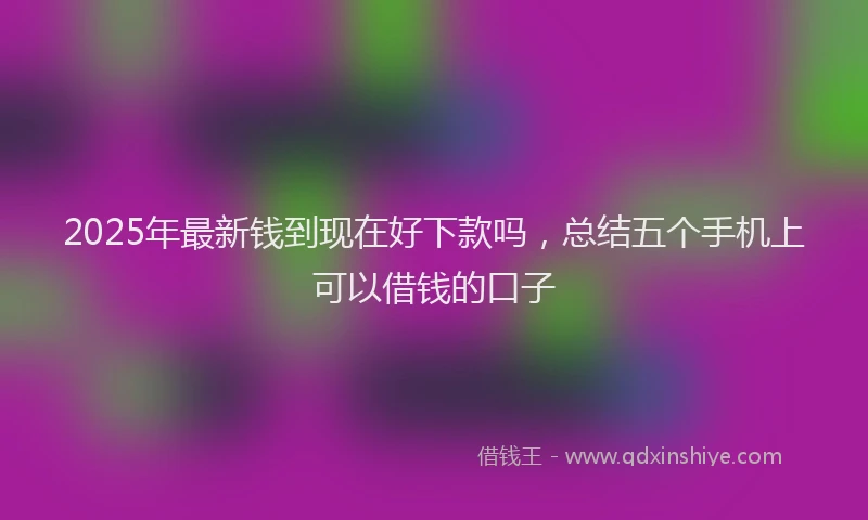 2025年最新钱到现在好下款吗，总结五个手机上可以借钱的口子
