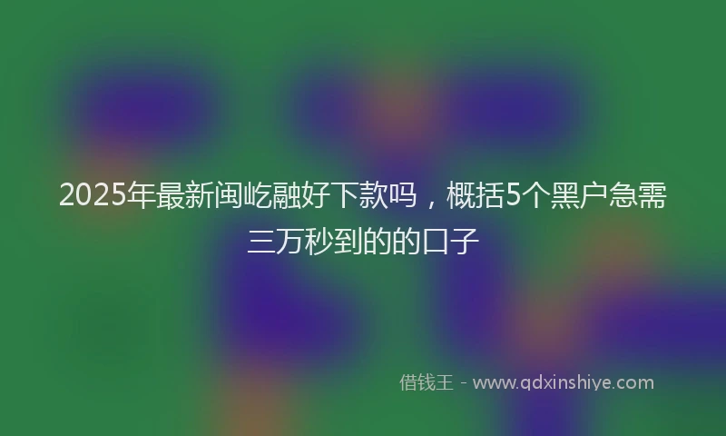 2025年最新闽屹融好下款吗，概括5个黑户急需三万秒到的的口子