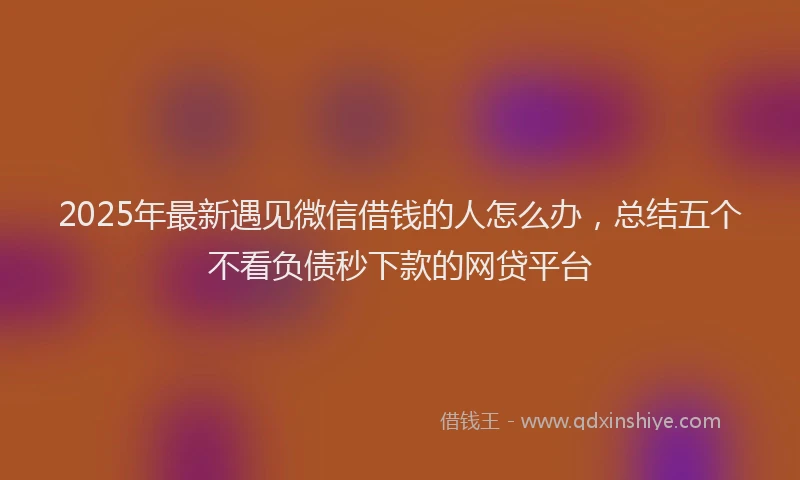 2025年最新遇见微信借钱的人怎么办，总结五个不看负债秒下款的网贷平台