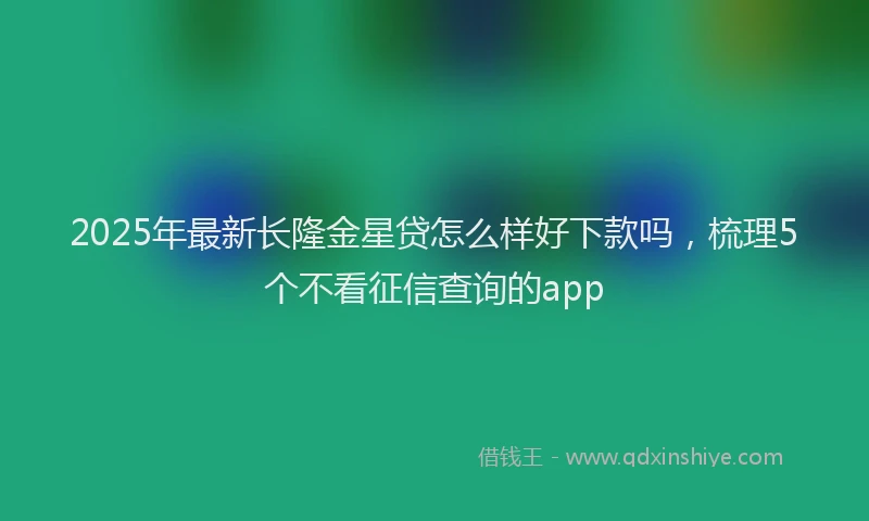 2025年最新长隆金星贷怎么样好下款吗，梳理5个不看征信查询的app