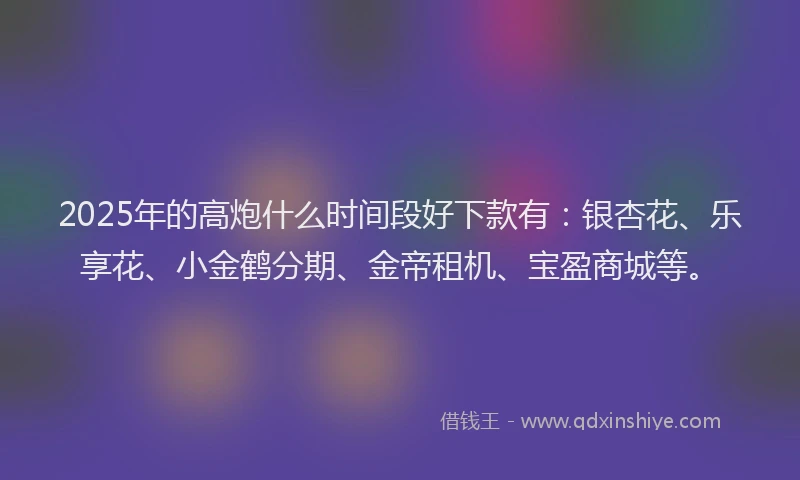 2025年的高炮什么时间段好下款有：银杏花、乐享花、小金鹤分期、金帝租机、宝盈商城等。
