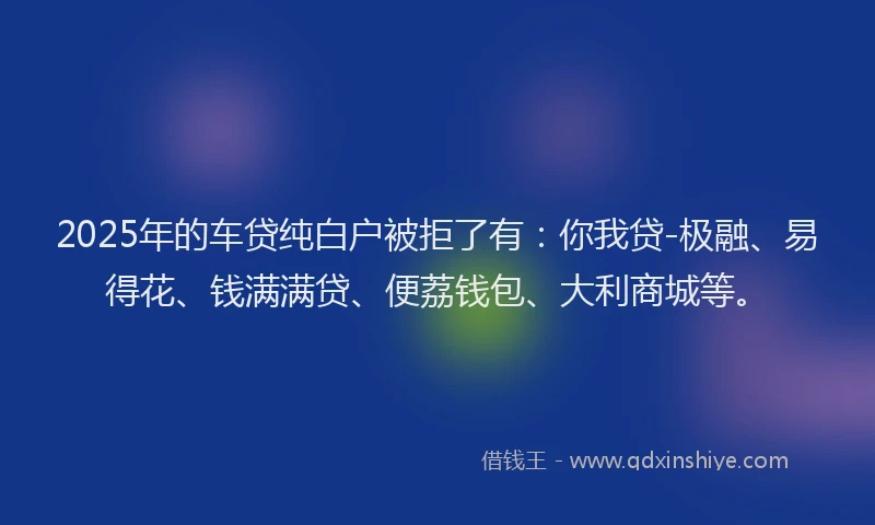 2025年的车贷纯白户被拒了有：你我贷-极融、易得花、钱满满贷、便荔钱包、大利商城等。