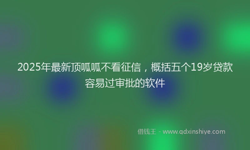 2025年最新顶呱呱不看征信，概括五个19岁贷款容易过审批的软件