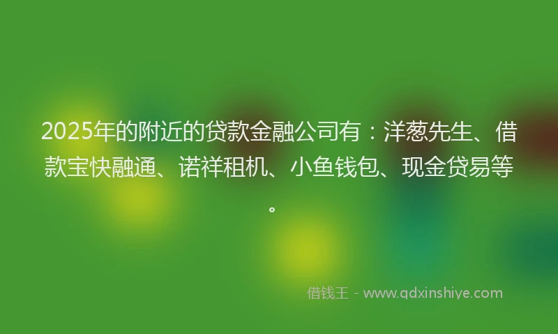 2025年的附近的贷款金融公司有：洋葱先生、借款宝快融通、诺祥租机、小鱼钱包、现金贷易等。
