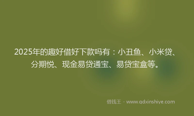 2025年的趣好借好下款吗有：小丑鱼、小米贷、分期悦、现金易贷通宝、易贷宝盒等。