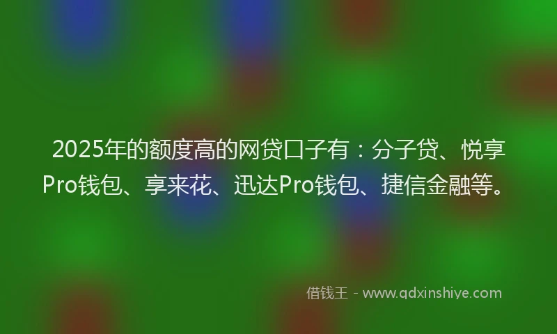 2025年的额度高的网贷口子有：分子贷、悦享Pro钱包、享来花、迅达Pro钱包、捷信金融等。