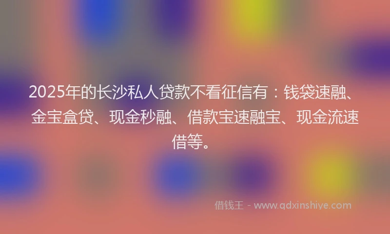 2025年的长沙私人贷款不看征信有：钱袋速融、金宝盒贷、现金秒融、借款宝速融宝、现金流速借等。