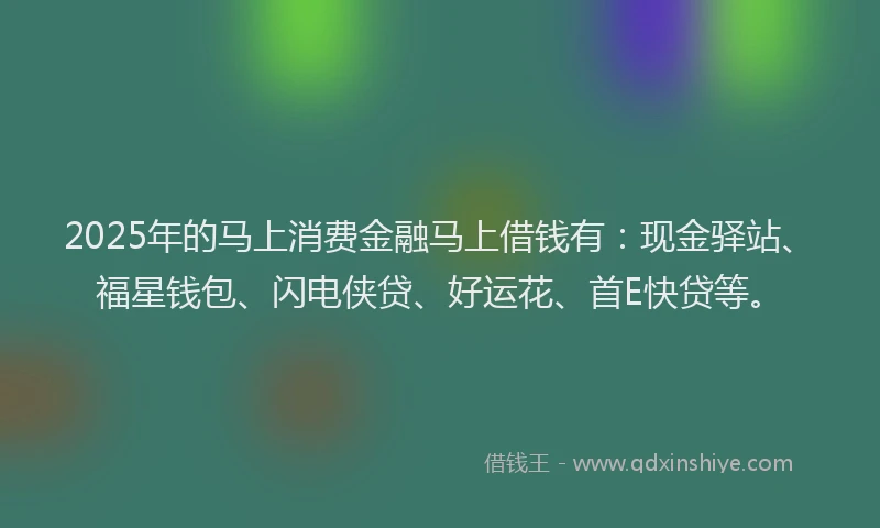 2025年的马上消费金融马上借钱有：现金驿站、福星钱包、闪电侠贷、好运花、首E快贷等。
