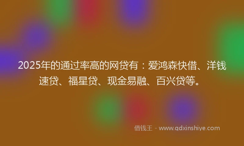 2025年的通过率高的网贷有：爱鸿森快借、洋钱速贷、福星贷、现金易融、百兴贷等。