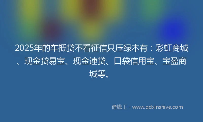 2025年的车抵贷不看征信只压绿本有：彩虹商城、现金贷易宝、现金速贷、口袋信用宝、宝盈商城等。