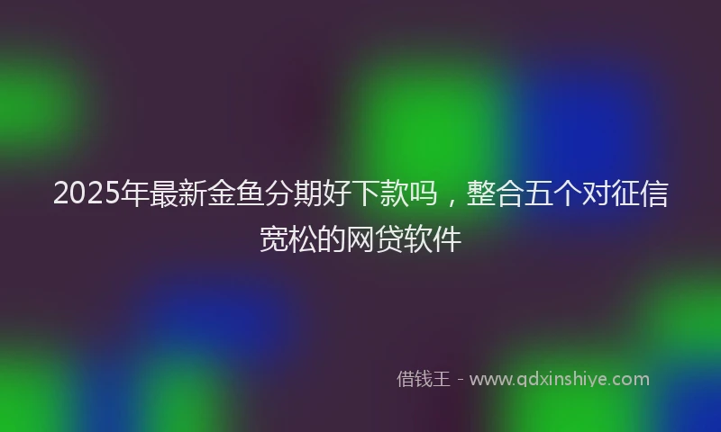 2025年最新金鱼分期好下款吗，整合五个对征信宽松的网贷软件