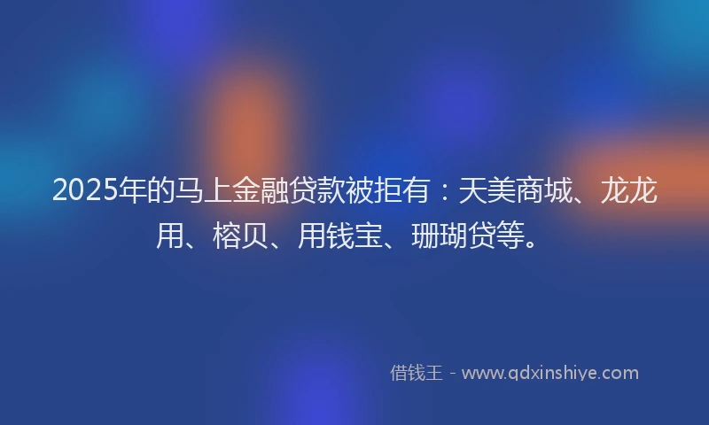 2025年的马上金融贷款被拒有：天美商城、龙龙用、榕贝、用钱宝、珊瑚贷等。