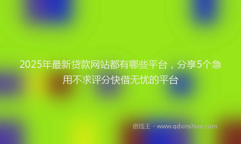 2025年最新贷款网站都有哪些平台，分享5个急用不求评分快借无忧的平台