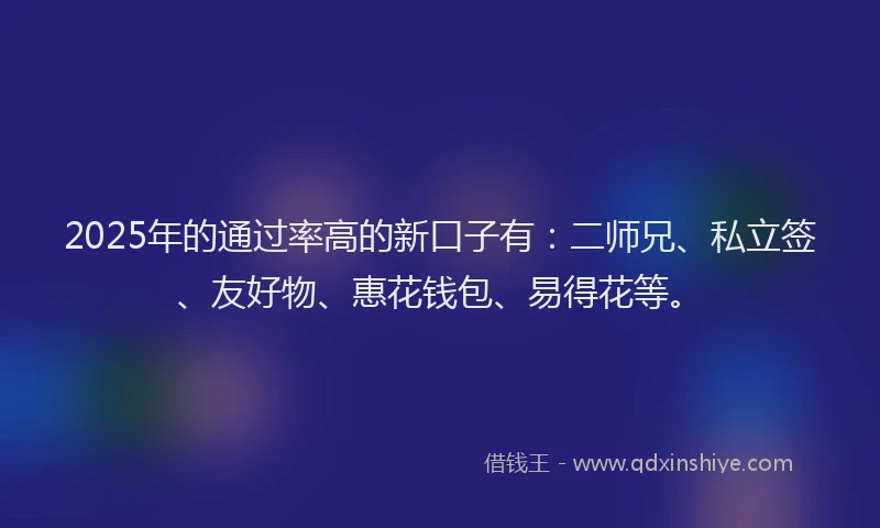 2025年的通过率高的新口子有：二师兄、私立签、友好物、惠花钱包、易得花等。