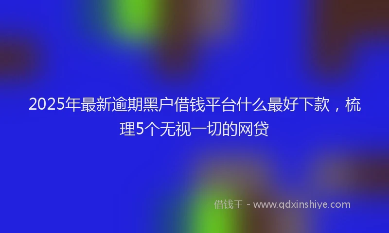 2025年最新逾期黑户借钱平台什么最好下款，梳理5个无视一切的网贷