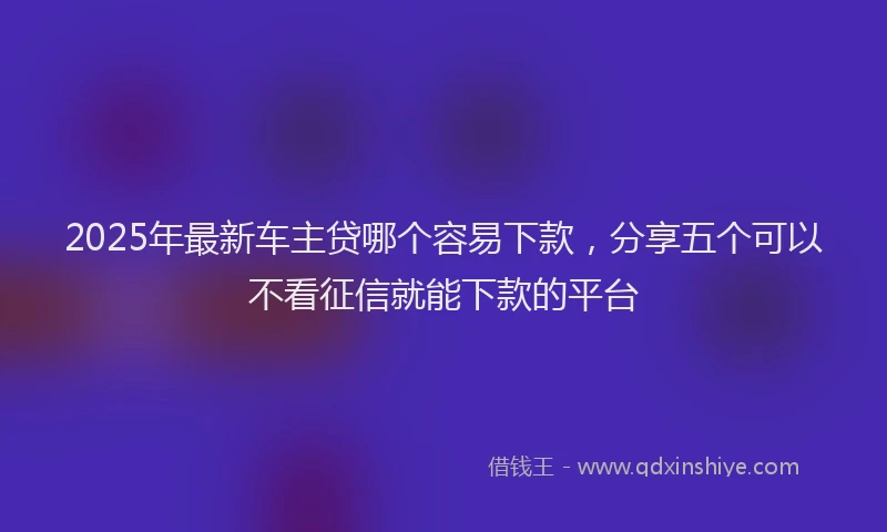 2025年最新车主贷哪个容易下款，分享五个可以不看征信就能下款的平台
