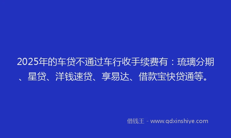 2025年的车贷不通过车行收手续费有：琉璃分期、星贷、洋钱速贷、享易达、借款宝快贷通等。