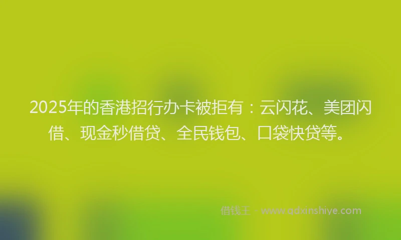 2025年的香港招行办卡被拒有：云闪花、美团闪借、现金秒借贷、全民钱包、口袋快贷等。