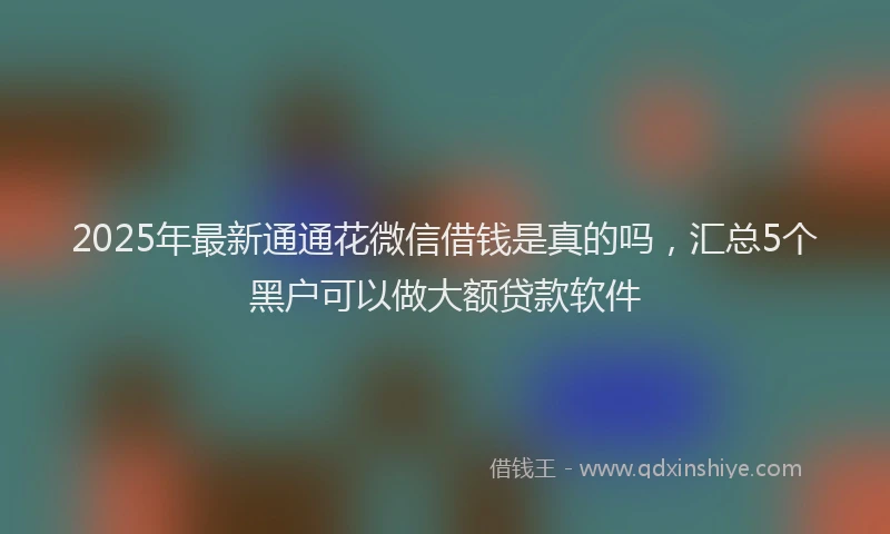 2025年最新通通花微信借钱是真的吗，汇总5个黑户可以做大额贷款软件