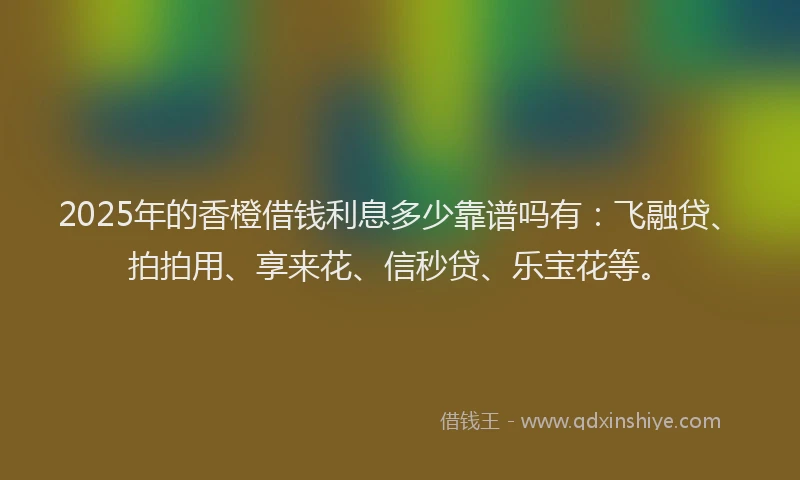2025年的香橙借钱利息多少靠谱吗有：飞融贷、拍拍用、享来花、信秒贷、乐宝花等。