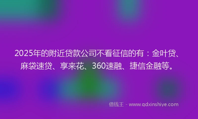 2025年的附近贷款公司不看征信的有：金叶贷、麻袋速贷、享来花、360速融、捷信金融等。