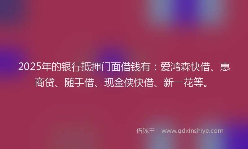 2025年的银行抵押门面借钱有：爱鸿森快借、惠商贷、随手借、现金侠快借、新一花等。