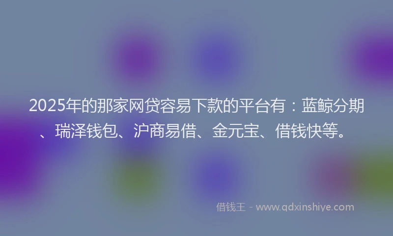 2025年的那家网贷容易下款的平台有：蓝鲸分期、瑞泽钱包、沪商易借、金元宝、借钱快等。
