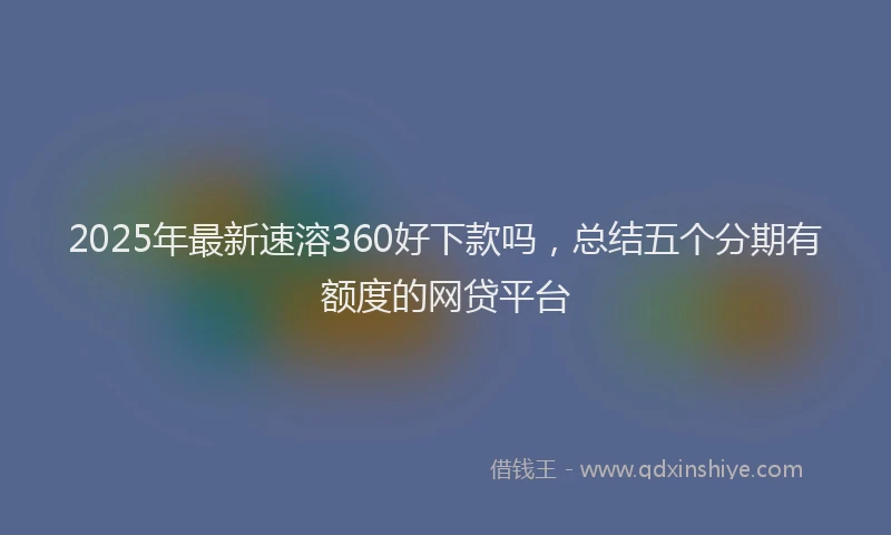 2025年最新速溶360好下款吗，总结五个分期有额度的网贷平台