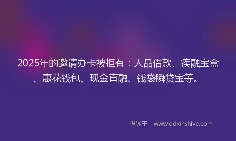 2025年的邀请办卡被拒有：人品借款、疾融宝盒、惠花钱包、现金直融、钱袋瞬贷宝等。