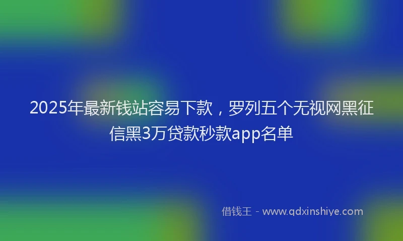 2025年最新钱站容易下款，罗列五个无视网黑征信黑3万贷款秒款app名单
