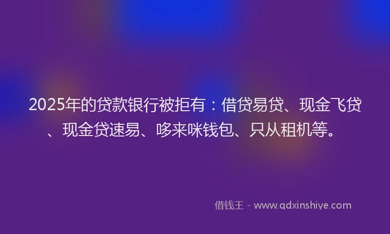 2025年的贷款银行被拒有：借贷易贷、现金飞贷、现金贷速易、哆来咪钱包、只从租机等。