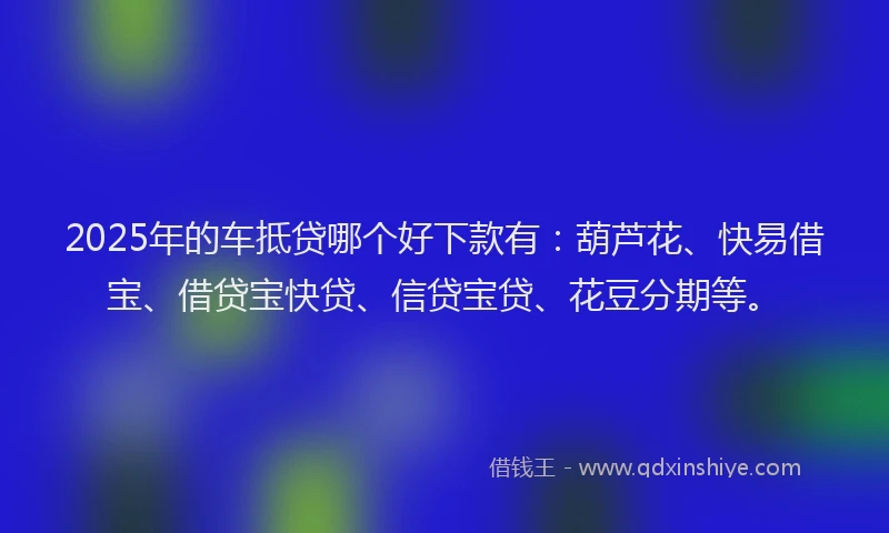 2025年的车抵贷哪个好下款有：葫芦花、快易借宝、借贷宝快贷、信贷宝贷、花豆分期等。