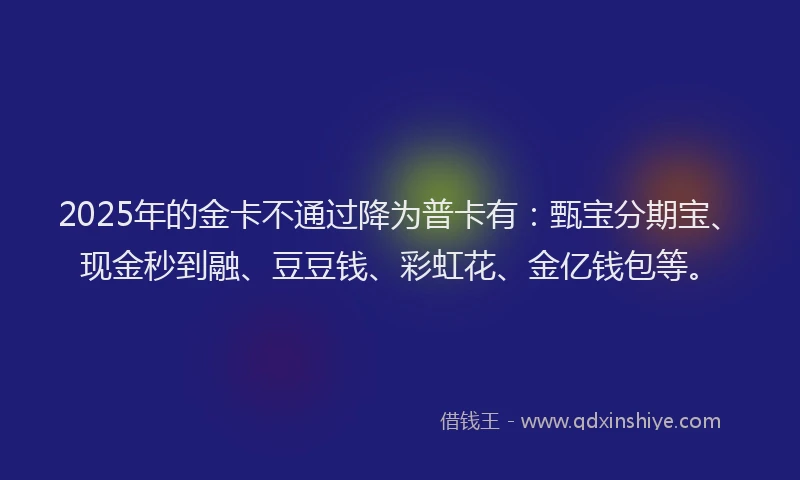 2025年的金卡不通过降为普卡有：甄宝分期宝、现金秒到融、豆豆钱、彩虹花、金亿钱包等。