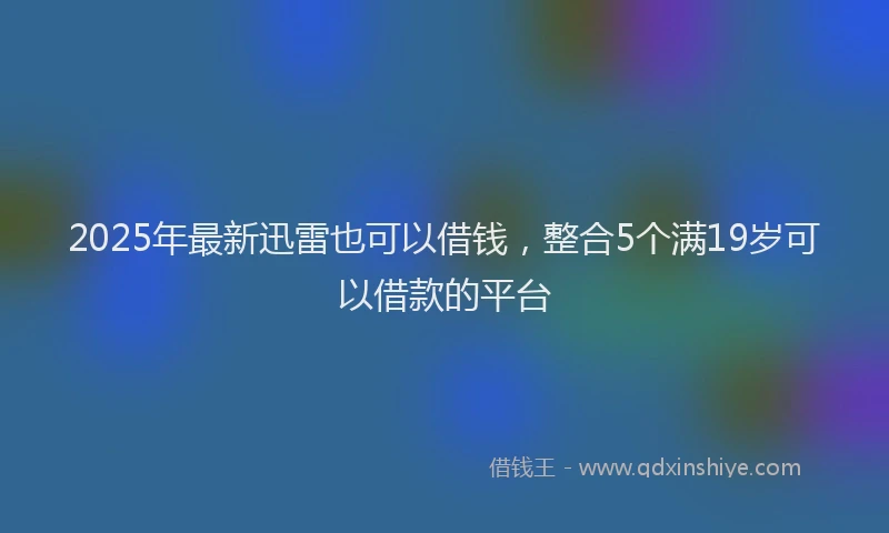 2025年最新迅雷也可以借钱，整合5个满19岁可以借款的平台