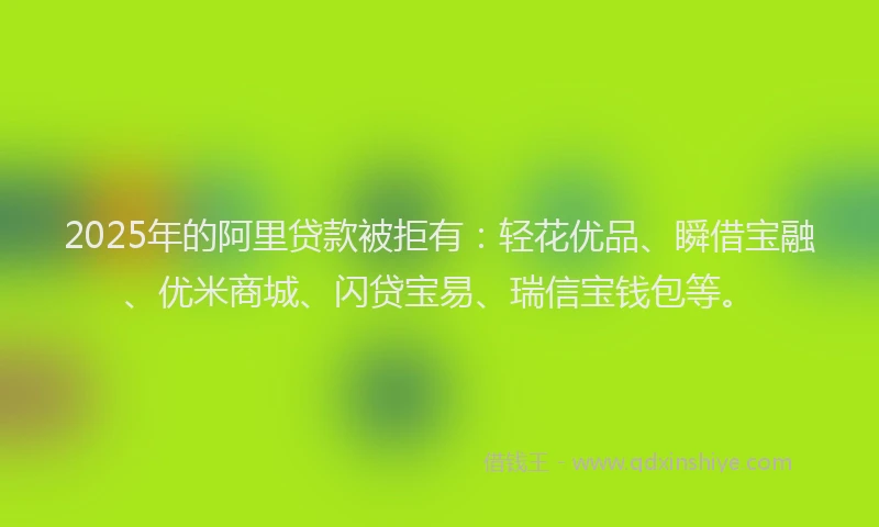 2025年的阿里贷款被拒有：轻花优品、瞬借宝融、优米商城、闪贷宝易、瑞信宝钱包等。