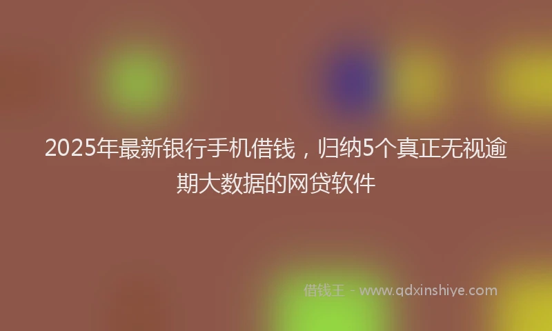 2025年最新银行手机借钱，归纳5个真正无视逾期大数据的网贷软件