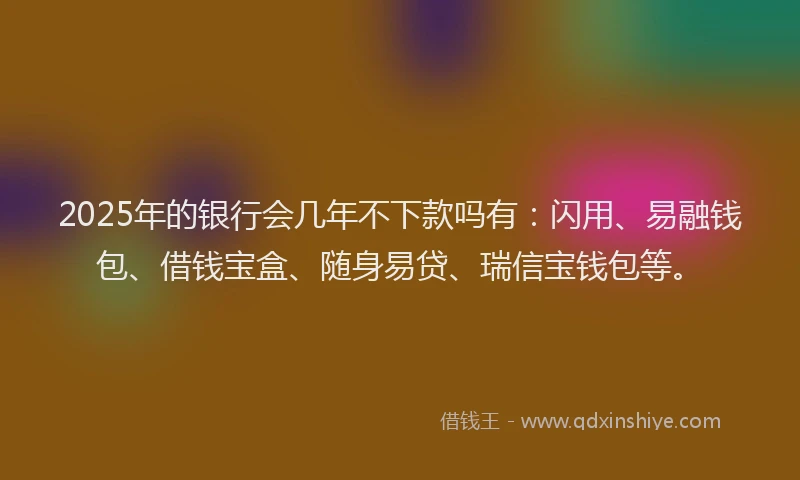 2025年的银行会几年不下款吗有：闪用、易融钱包、借钱宝盒、随身易贷、瑞信宝钱包等。
