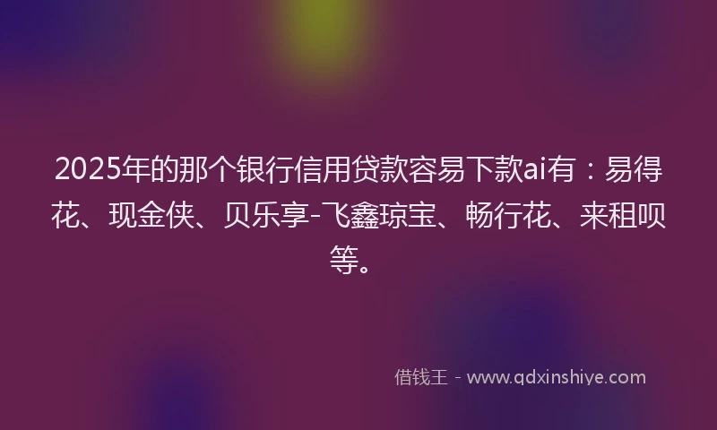 2025年的那个银行信用贷款容易下款ai有：易得花、现金侠、贝乐享-飞鑫琼宝、畅行花、来租呗等。